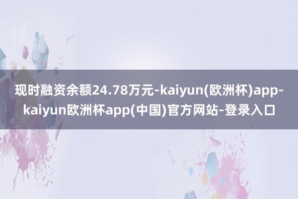 现时融资余额24.78万元-kaiyun(欧洲杯)app-kaiyun欧洲杯app(中国)官方网站-登录入口