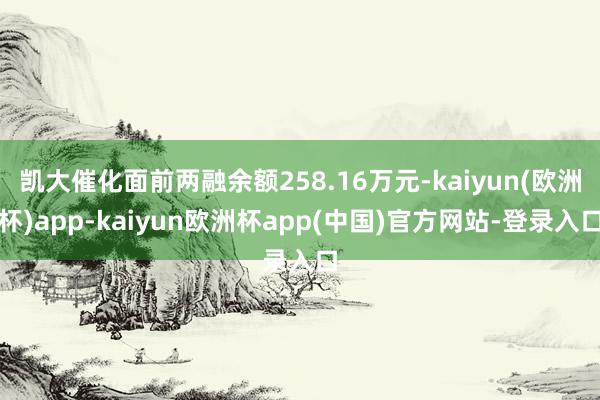 凯大催化面前两融余额258.16万元-kaiyun(欧洲杯)app-kaiyun欧洲杯app(中国)官方网站-登录入口