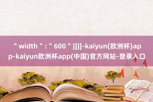 ＂width＂:＂600＂}]}]-kaiyun(欧洲杯)app-kaiyun欧洲杯app(中国)官方网站-登录入口