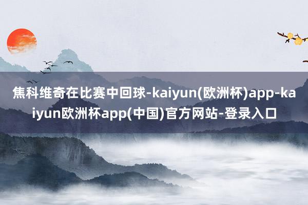 焦科维奇在比赛中回球-kaiyun(欧洲杯)app-kaiyun欧洲杯app(中国)官方网站-登录入口