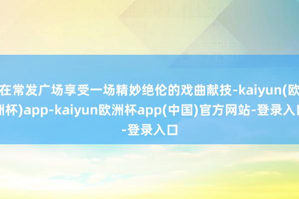 在常发广场享受一场精妙绝伦的戏曲献技-kaiyun(欧洲杯)app-kaiyun欧洲杯app(中国)官方网站-登录入口