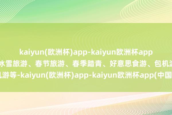 kaiyun(欧洲杯)app-kaiyun欧洲杯app(中国)官方网站-登录入口冰雪旅游、春节旅游、春季踏青、好意思食游、包机游等-kaiyun(欧洲杯)app-kaiyun欧洲杯app(中国)官方网站-登录入口