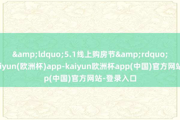 &ldquo;5.1线上购房节&rdquo;行为中-kaiyun(欧洲杯)app-kaiyun欧洲杯app(中国)官方网站-登录入口