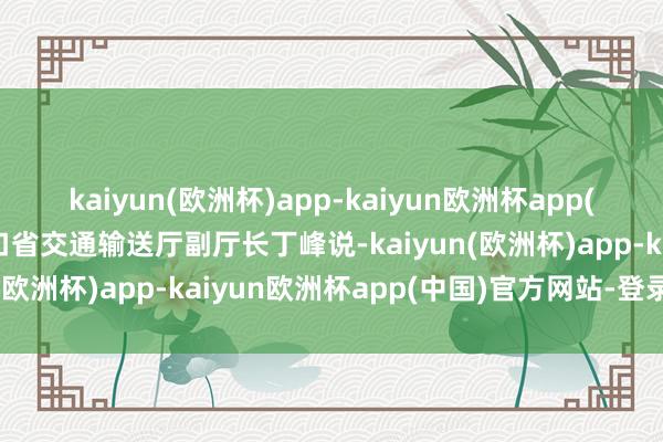 kaiyun(欧洲杯)app-kaiyun欧洲杯app(中国)官方网站-登录入口省交通输送厅副厅长丁峰说-kaiyun(欧洲杯)app-kaiyun欧洲杯app(中国)官方网站-登录入口