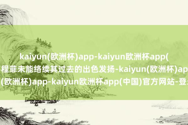 kaiyun(欧洲杯)app-kaiyun欧洲杯app(中国)官方网站-登录入口程菲未能络续其过去的出色发扬-kaiyun(欧洲杯)app-kaiyun欧洲杯app(中国)官方网站-登录入口