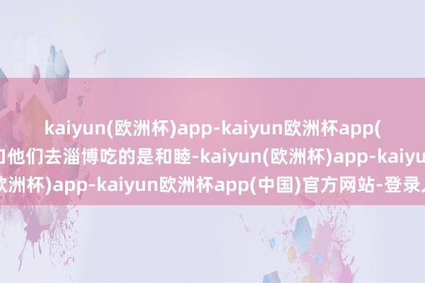 kaiyun(欧洲杯)app-kaiyun欧洲杯app(中国)官方网站-登录入口他们去淄博吃的是和睦-kaiyun(欧洲杯)app-kaiyun欧洲杯app(中国)官方网站-登录入口