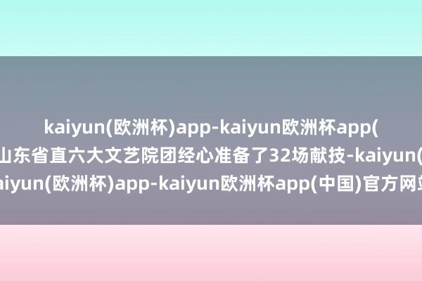 kaiyun(欧洲杯)app-kaiyun欧洲杯app(中国)官方网站-登录入口山东省直六大文艺院团经心准备了32场献技-kaiyun(欧洲杯)app-kaiyun欧洲杯app(中国)官方网站-登录入口