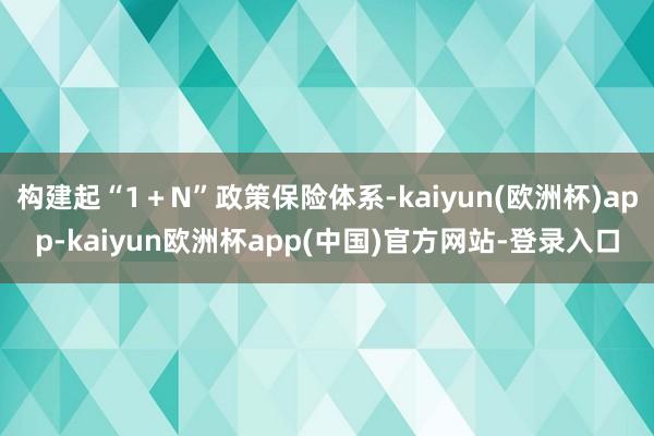 构建起“1＋N”政策保险体系-kaiyun(欧洲杯)app-kaiyun欧洲杯app(中国)官方网站-登录入口