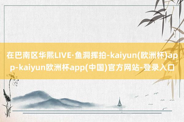 在巴南区华熙LIVE·鱼洞挥拍-kaiyun(欧洲杯)app-kaiyun欧洲杯app(中国)官方网站-登录入口