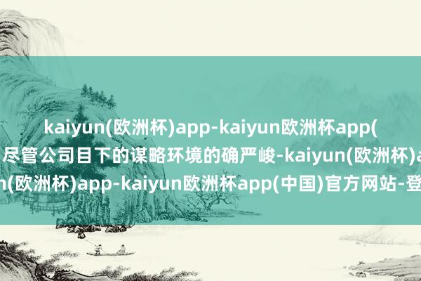 kaiyun(欧洲杯)app-kaiyun欧洲杯app(中国)官方网站-登录入口尽管公司目下的谋略环境的确严峻-kaiyun(欧洲杯)app-kaiyun欧洲杯app(中国)官方网站-登录入口