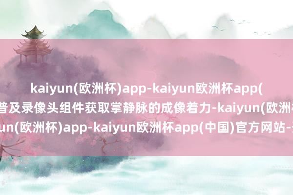 kaiyun(欧洲杯)app-kaiyun欧洲杯app(中国)官方网站-登录入口普及录像头组件获取掌静脉的成像着力-kaiyun(欧洲杯)app-kaiyun欧洲杯app(中国)官方网站-登录入口