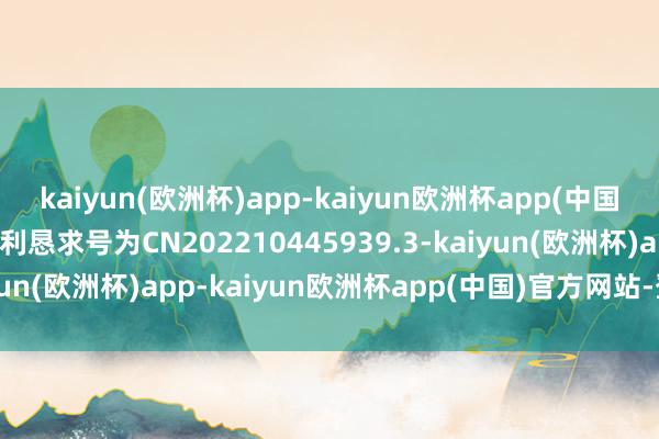 kaiyun(欧洲杯)app-kaiyun欧洲杯app(中国)官方网站-登录入口专利恳求号为CN202210445939.3-kaiyun(欧洲杯)app-kaiyun欧洲杯app(中国)官方网站-登录入口