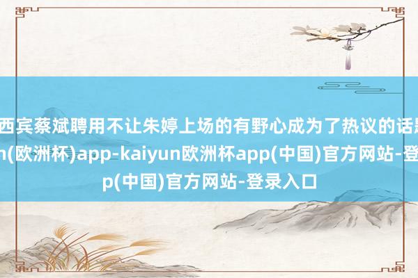 主西宾蔡斌聘用不让朱婷上场的有野心成为了热议的话题-kaiyun(欧洲杯)app-kaiyun欧洲杯app(中国)官方网站-登录入口