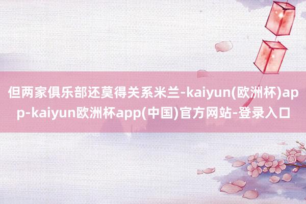 但两家俱乐部还莫得关系米兰-kaiyun(欧洲杯)app-kaiyun欧洲杯app(中国)官方网站-登录入口