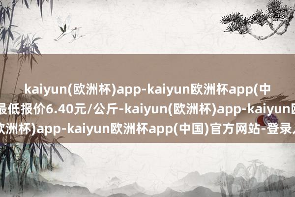 kaiyun(欧洲杯)app-kaiyun欧洲杯app(中国)官方网站-登录入口最低报价6.40元/公斤-kaiyun(欧洲杯)app-kaiyun欧洲杯app(中国)官方网站-登录入口