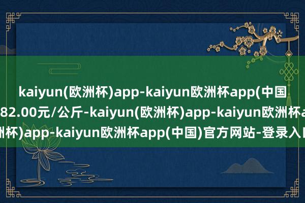 kaiyun(欧洲杯)app-kaiyun欧洲杯app(中国)官方网站-登录入口进出82.00元/公斤-kaiyun(欧洲杯)app-kaiyun欧洲杯app(中国)官方网站-登录入口