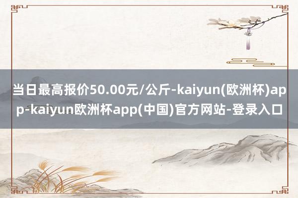 当日最高报价50.00元/公斤-kaiyun(欧洲杯)app-kaiyun欧洲杯app(中国)官方网站-登录入口