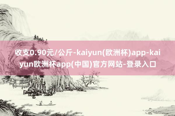 收支0.90元/公斤-kaiyun(欧洲杯)app-kaiyun欧洲杯app(中国)官方网站-登录入口