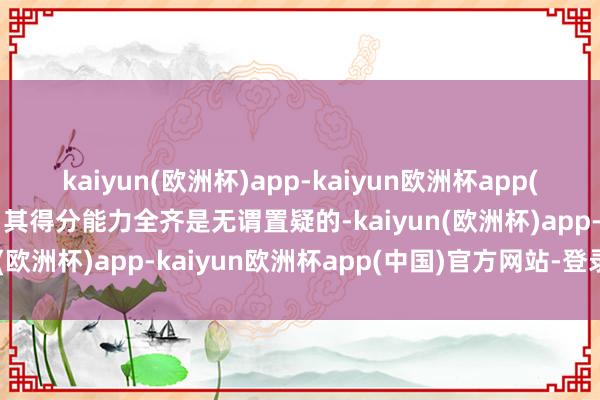 kaiyun(欧洲杯)app-kaiyun欧洲杯app(中国)官方网站-登录入口其得分能力全齐是无谓置疑的-kaiyun(欧洲杯)app-kaiyun欧洲杯app(中国)官方网站-登录入口