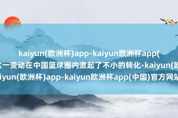 kaiyun(欧洲杯)app-kaiyun欧洲杯app(中国)官方网站-登录入口这一变动在中国篮球圈内激起了不小的转化-kaiyun(欧洲杯)app-kaiyun欧洲杯app(中国)官方网站-登录入口