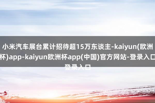 小米汽车展台累计招待超15万东谈主-kaiyun(欧洲杯)app-kaiyun欧洲杯app(中国)官方网站-登录入口