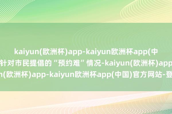 kaiyun(欧洲杯)app-kaiyun欧洲杯app(中国)官方网站-登录入口 　　针对市民提倡的“预约难”情况-kaiyun(欧洲杯)app-kaiyun欧洲杯app(中国)官方网站-登录入口