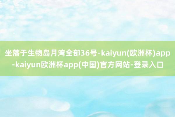 坐落于生物岛月湾全部36号-kaiyun(欧洲杯)app-kaiyun欧洲杯app(中国)官方网站-登录入口