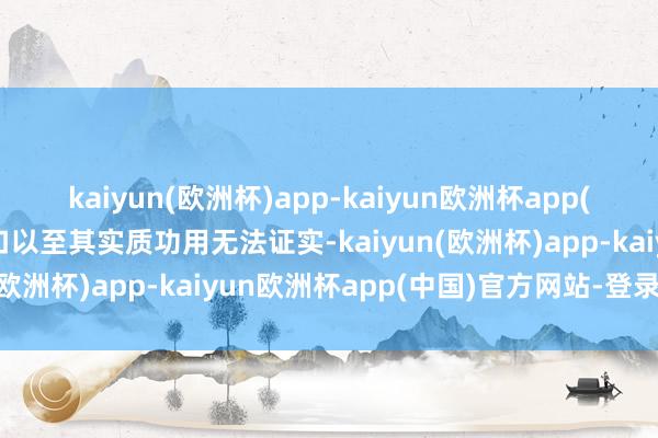 kaiyun(欧洲杯)app-kaiyun欧洲杯app(中国)官方网站-登录入口以至其实质功用无法证实-kaiyun(欧洲杯)app-kaiyun欧洲杯app(中国)官方网站-登录入口