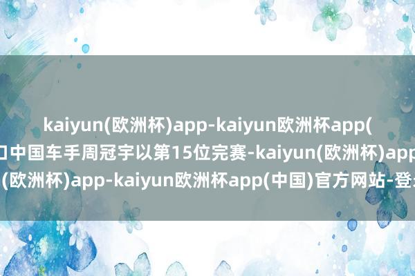 kaiyun(欧洲杯)app-kaiyun欧洲杯app(中国)官方网站-登录入口中国车手周冠宇以第15位完赛-kaiyun(欧洲杯)app-kaiyun欧洲杯app(中国)官方网站-登录入口