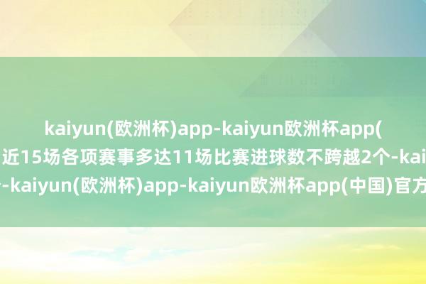 kaiyun(欧洲杯)app-kaiyun欧洲杯app(中国)官方网站-登录入口近15场各项赛事多达11场比赛进球数不跨越2个-kaiyun(欧洲杯)app-kaiyun欧洲杯app(中国)官方网站-登录入口