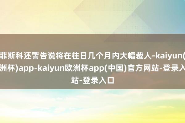 菲斯科还警告说将在往日几个月内大幅裁人-kaiyun(欧洲杯)app-kaiyun欧洲杯app(中国)官方网站-登录入口