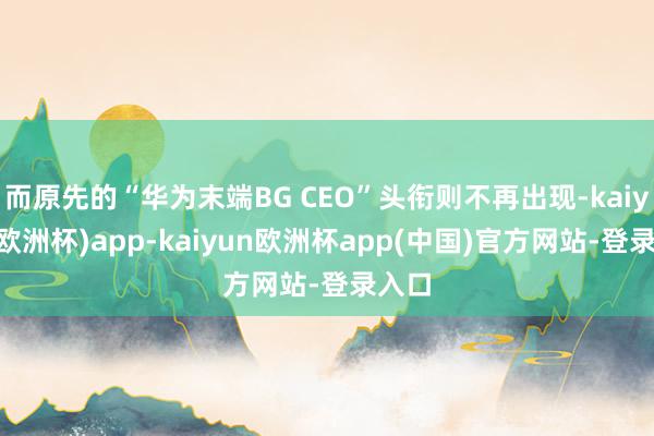 而原先的“华为末端BG CEO”头衔则不再出现-kaiyun(欧洲杯)app-kaiyun欧洲杯app(中国)官方网站-登录入口