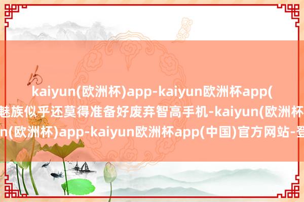 kaiyun(欧洲杯)app-kaiyun欧洲杯app(中国)官方网站-登录入口魅族似乎还莫得准备好废弃智高手机-kaiyun(欧洲杯)app-kaiyun欧洲杯app(中国)官方网站-登录入口