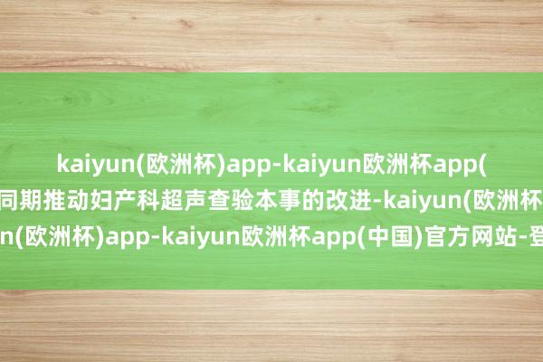 kaiyun(欧洲杯)app-kaiyun欧洲杯app(中国)官方网站-登录入口同期推动妇产科超声查验本事的改进-kaiyun(欧洲杯)app-kaiyun欧洲杯app(中国)官方网站-登录入口