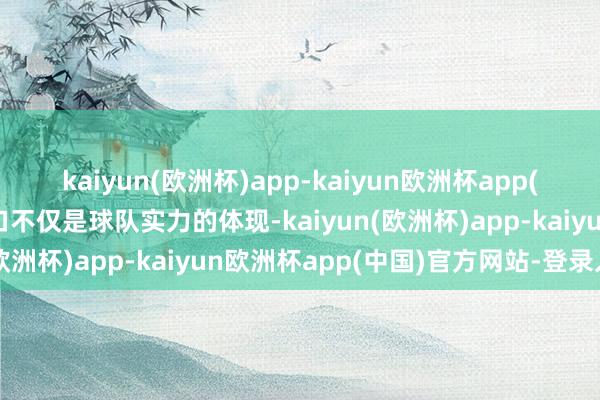 kaiyun(欧洲杯)app-kaiyun欧洲杯app(中国)官方网站-登录入口不仅是球队实力的体现-kaiyun(欧洲杯)app-kaiyun欧洲杯app(中国)官方网站-登录入口