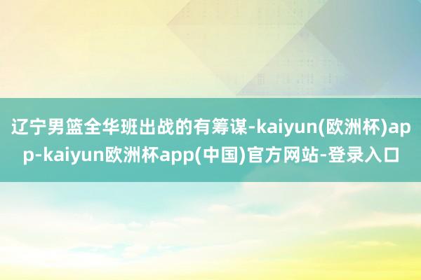 辽宁男篮全华班出战的有筹谋-kaiyun(欧洲杯)app-kaiyun欧洲杯app(中国)官方网站-登录入口