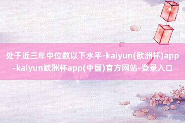 处于近三年中位数以下水平-kaiyun(欧洲杯)app-kaiyun欧洲杯app(中国)官方网站-登录入口