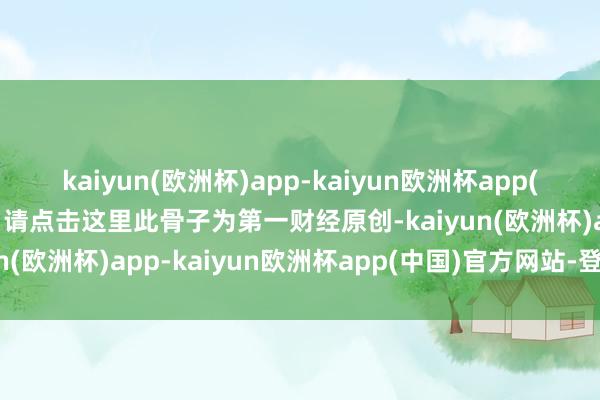 kaiyun(欧洲杯)app-kaiyun欧洲杯app(中国)官方网站-登录入口请点击这里此骨子为第一财经原创-kaiyun(欧洲杯)app-kaiyun欧洲杯app(中国)官方网站-登录入口