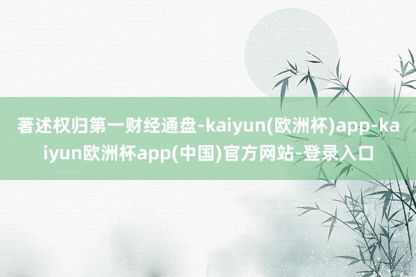 著述权归第一财经通盘-kaiyun(欧洲杯)app-kaiyun欧洲杯app(中国)官方网站-登录入口