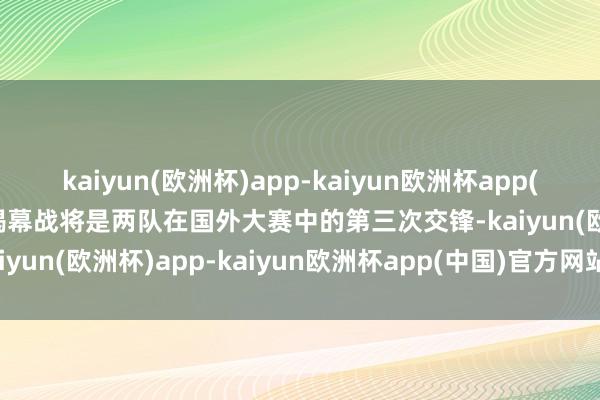 kaiyun(欧洲杯)app-kaiyun欧洲杯app(中国)官方网站-登录入口揭幕战将是两队在国外大赛中的第三次交锋-kaiyun(欧洲杯)app-kaiyun欧洲杯app(中国)官方网站-登录入口