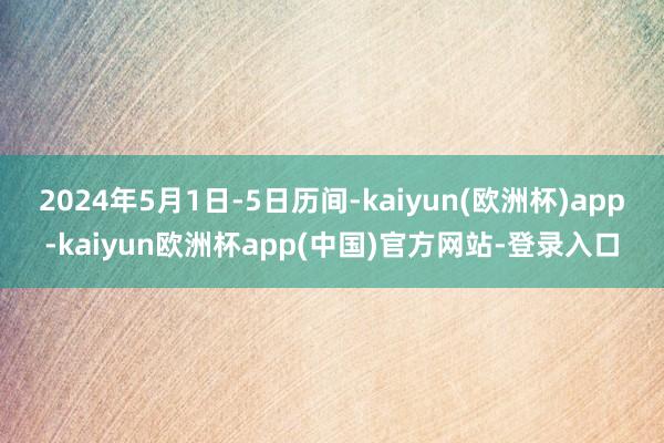 2024年5月1日-5日历间-kaiyun(欧洲杯)app-kaiyun欧洲杯app(中国)官方网站-登录入口