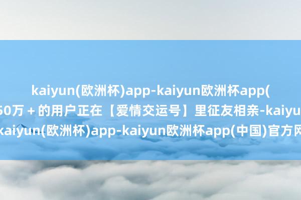 kaiyun(欧洲杯)app-kaiyun欧洲杯app(中国)官方网站-登录入口50万＋的用户正在【爱情交运号】里征友相亲-kaiyun(欧洲杯)app-kaiyun欧洲杯app(中国)官方网站-登录入口