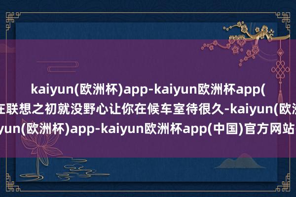 kaiyun(欧洲杯)app-kaiyun欧洲杯app(中国)官方网站-登录入口在联想之初就没野心让你在候车室待很久-kaiyun(欧洲杯)app-kaiyun欧洲杯app(中国)官方网站-登录入口