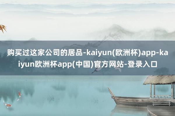 购买过这家公司的居品-kaiyun(欧洲杯)app-kaiyun欧洲杯app(中国)官方网站-登录入口