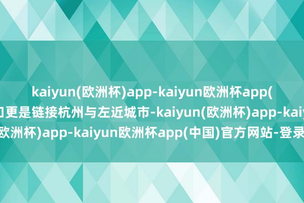 kaiyun(欧洲杯)app-kaiyun欧洲杯app(中国)官方网站-登录入口更是链接杭州与左近城市-kaiyun(欧洲杯)app-kaiyun欧洲杯app(中国)官方网站-登录入口