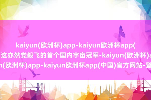 kaiyun(欧洲杯)app-kaiyun欧洲杯app(中国)官方网站-登录入口这亦然党毅飞的首个国内宇宙冠军-kaiyun(欧洲杯)app-kaiyun欧洲杯app(中国)官方网站-登录入口