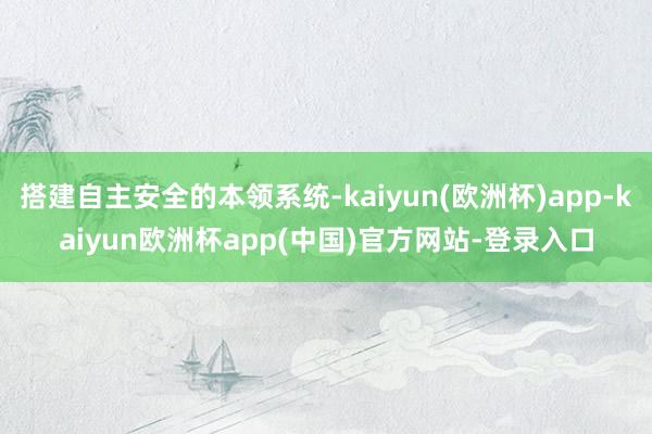 搭建自主安全的本领系统-kaiyun(欧洲杯)app-kaiyun欧洲杯app(中国)官方网站-登录入口