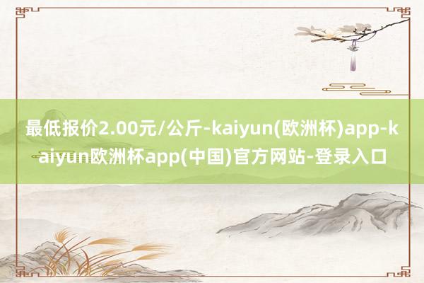 最低报价2.00元/公斤-kaiyun(欧洲杯)app-kaiyun欧洲杯app(中国)官方网站-登录入口