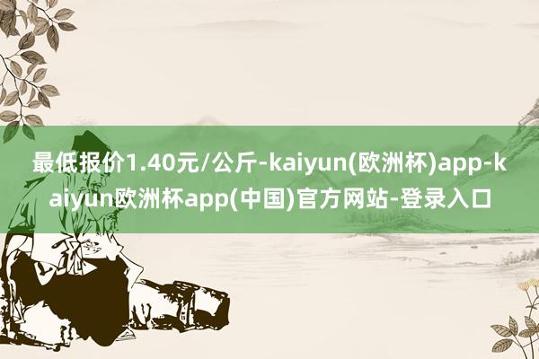 最低报价1.40元/公斤-kaiyun(欧洲杯)app-kaiyun欧洲杯app(中国)官方网站-登录入口