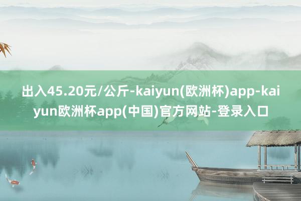 出入45.20元/公斤-kaiyun(欧洲杯)app-kaiyun欧洲杯app(中国)官方网站-登录入口